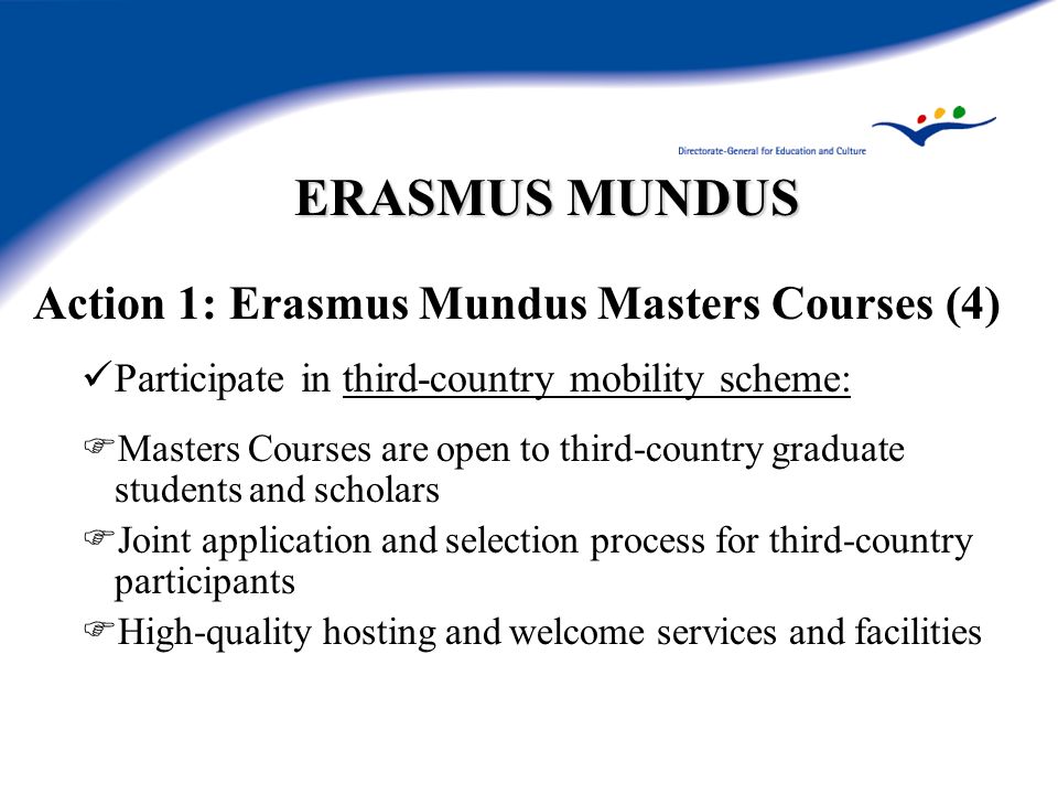 ERASMUS MUNDUS Action 1: Erasmus Mundus Masters Courses (4) Participate in third-country mobility scheme: Masters Courses are open to third-country graduate students and scholars Joint application and selection process for third-country participants High-quality hosting and welcome services and facilities
