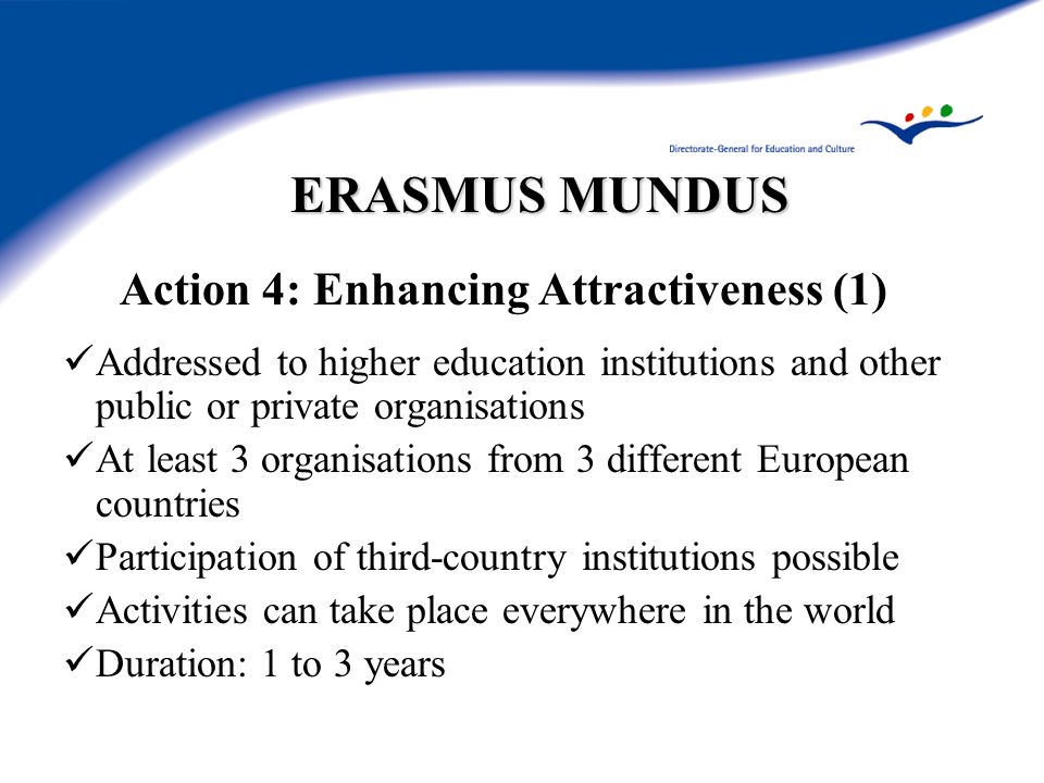 ERASMUS MUNDUS Action 4: Enhancing Attractiveness (1) Addressed to higher education institutions and other public or private organisations At least 3 organisations from 3 different European countries Participation of third-country institutions possible Activities can take place everywhere in the world Duration: 1 to 3 years