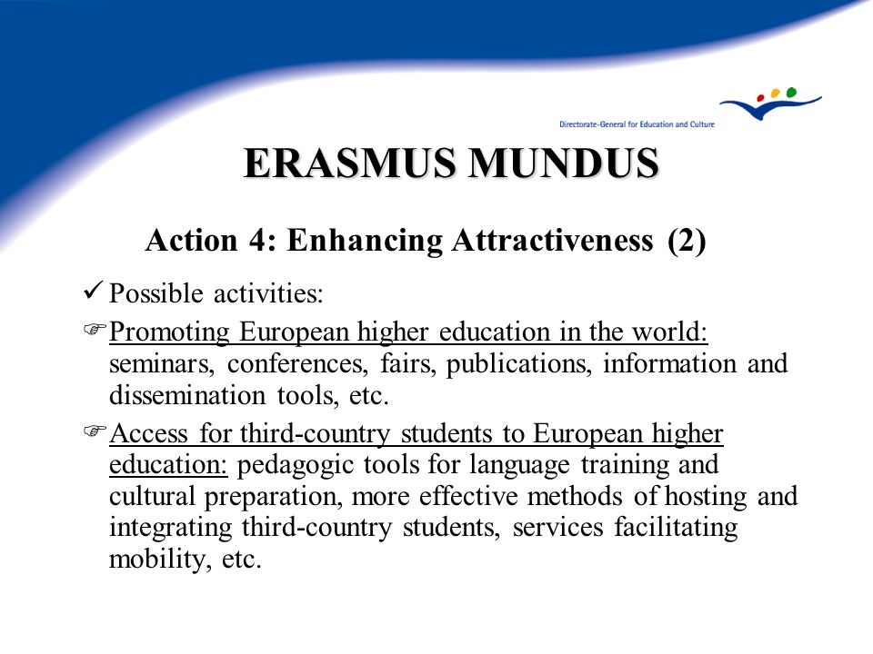 ERASMUS MUNDUS Action 4: Enhancing Attractiveness (2) Possible activities: Promoting European higher education in the world: seminars, conferences, fairs, publications, information and dissemination tools, etc.