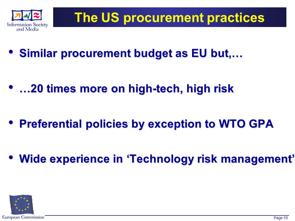 Page 10 The US procurement practices Similar procurement budget as EU but,… Similar procurement budget as EU but,… …20 times more on high-tech, high risk …20 times more on high-tech, high risk Preferential policies by exception to WTO GPA Preferential policies by exception to WTO GPA Wide experience in Technology risk management Wide experience in Technology risk management