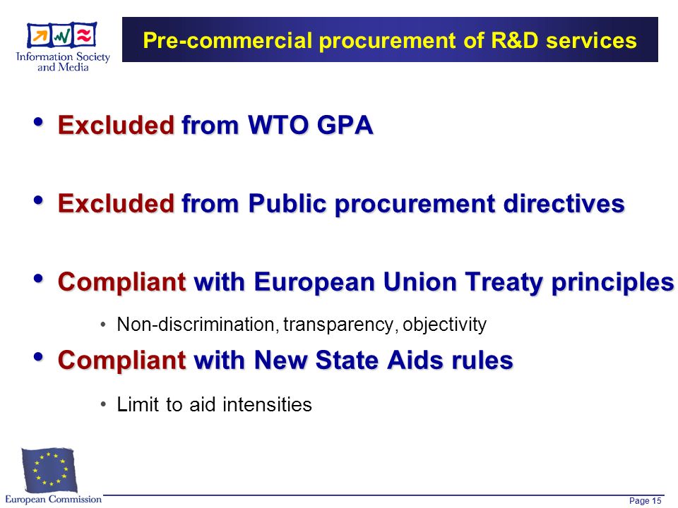 Page 15 Pre-commercial procurement of R&D services Excluded from WTO GPA Excluded from WTO GPA Excluded from Public procurement directives Excluded from Public procurement directives Compliant with European Union Treaty principles Compliant with European Union Treaty principles Non-discrimination, transparency, objectivity Compliant with New State Aids rules Compliant with New State Aids rules Limit to aid intensities