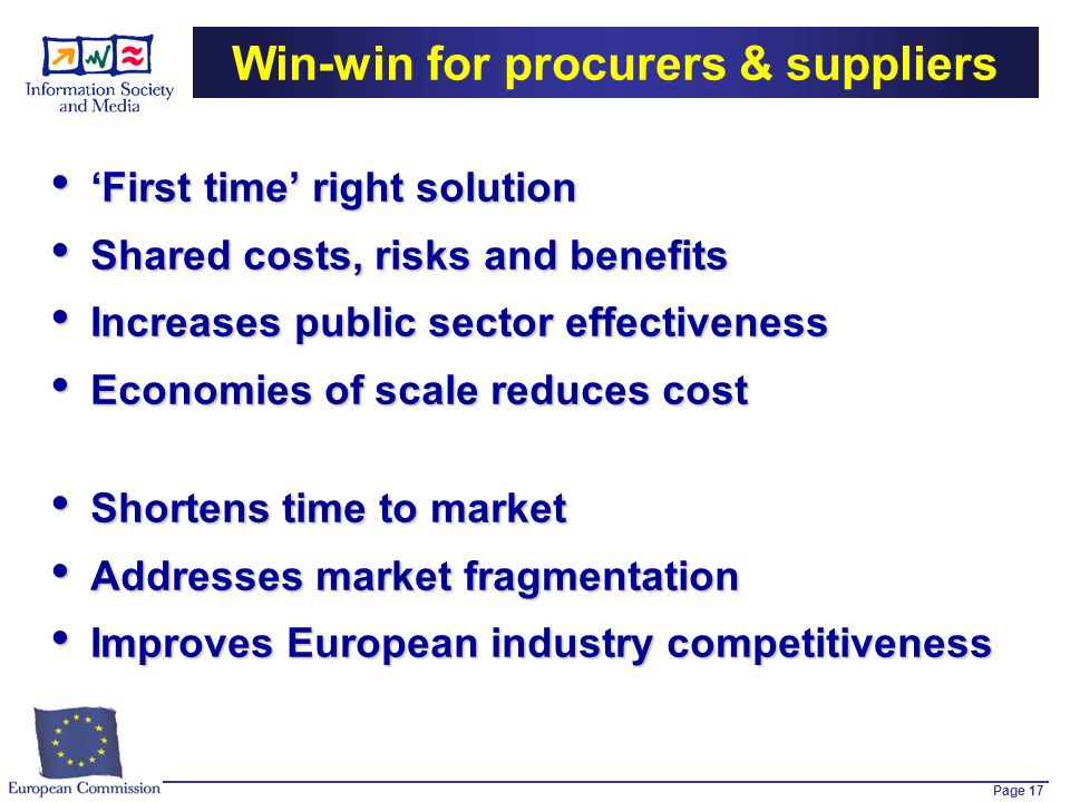 Page 17 Win-win for procurers & suppliers First time right solution First time right solution Shared costs, risks and benefits Shared costs, risks and benefits Increases public sector effectiveness Increases public sector effectiveness Economies of scale reduces cost Economies of scale reduces cost Shortens time to market Shortens time to market Addresses market fragmentation Addresses market fragmentation Improves European industry competitiveness Improves European industry competitiveness