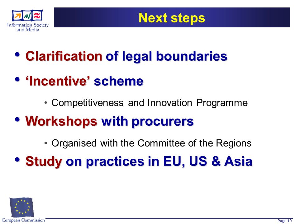 Page 19 Next steps Clarification of legal boundaries Clarification of legal boundaries Incentive scheme Incentive scheme Competitiveness and Innovation Programme Workshops with procurers Workshops with procurers Organised with the Committee of the Regions Study on practices in EU, US & Asia Study on practices in EU, US & Asia