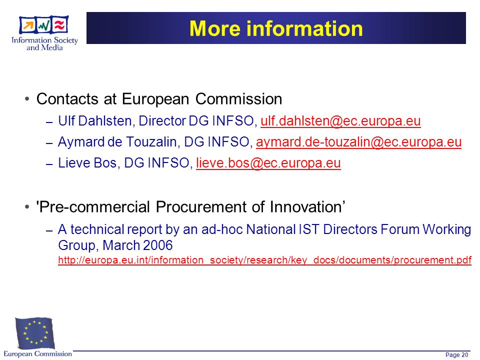 Page 20 More information Contacts at European Commission – Ulf Dahlsten, Director DG INFSO, – Aymard de Touzalin, DG INFSO, – Lieve Bos, DG INFSO, Pre-commercial Procurement of Innovation – A technical report by an ad-hoc National IST Directors Forum Working Group, March