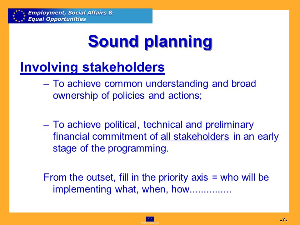 Commission européenne Sound planning Involving stakeholders –To achieve common understanding and broad ownership of policies and actions; –To achieve political, technical and preliminary financial commitment of all stakeholders in an early stage of the programming.