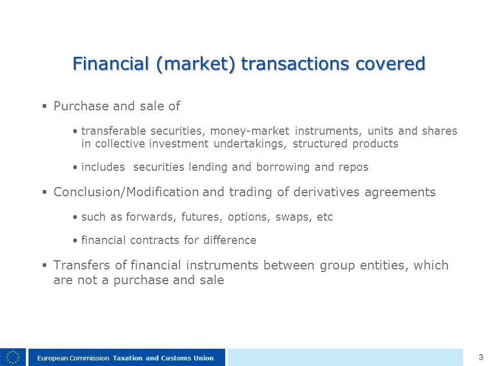 3 European Commission Taxation and Customs Union Financial (market) transactions covered Purchase and sale of transferable securities, money-market instruments, units and shares in collective investment undertakings, structured products includes securities lending and borrowing and repos Conclusion/Modification and trading of derivatives agreements such as forwards, futures, options, swaps, etc financial contracts for difference Transfers of financial instruments between group entities, which are not a purchase and sale