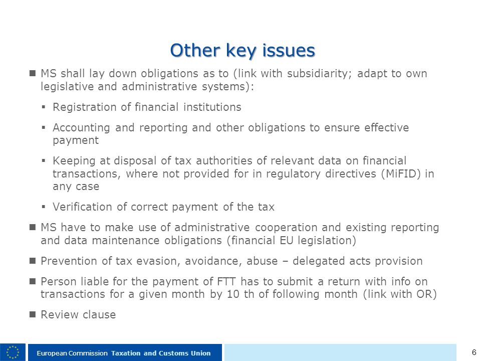 6 European Commission Taxation and Customs Union Other key issues MS shall lay down obligations as to (link with subsidiarity; adapt to own legislative and administrative systems): Registration of financial institutions Accounting and reporting and other obligations to ensure effective payment Keeping at disposal of tax authorities of relevant data on financial transactions, where not provided for in regulatory directives (MiFID) in any case Verification of correct payment of the tax MS have to make use of administrative cooperation and existing reporting and data maintenance obligations (financial EU legislation) Prevention of tax evasion, avoidance, abuse – delegated acts provision Person liable for the payment of FTT has to submit a return with info on transactions for a given month by 10 th of following month (link with OR) Review clause