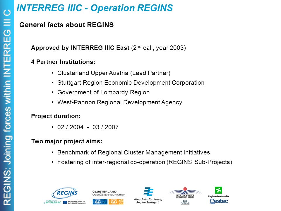 REGINS: Joining forces within INTERREG III C Approved by INTERREG IIIC East (2 nd call, year 2003) 4 Partner Institutions: Clusterland Upper Austria (Lead Partner) Stuttgart Region Economic Development Corporation Government of Lombardy Region West-Pannon Regional Development Agency Project duration: 02 / / 2007 Two major project aims: Benchmark of Regional Cluster Management Initiatives Fostering of inter-regional co-operation (REGINS Sub-Projects) General facts about REGINS INTERREG IIIC - Operation REGINS