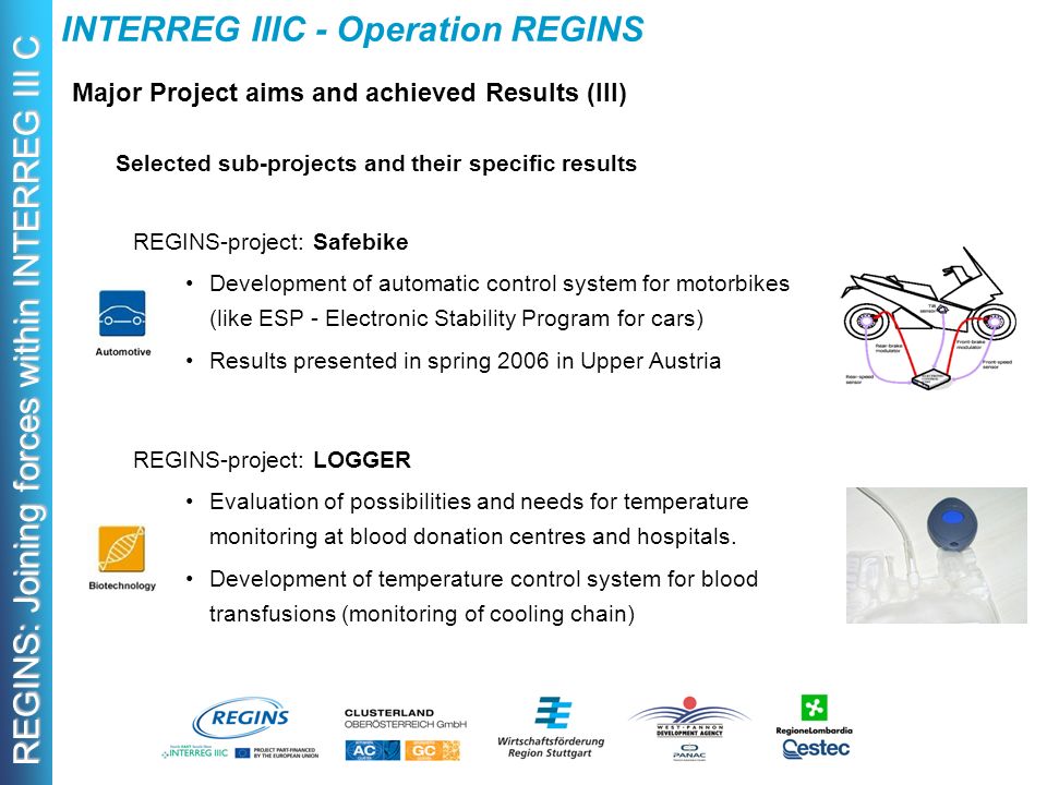 REGINS: Joining forces within INTERREG III C INTERREG IIIC - Operation REGINS Major Project aims and achieved Results (III) Selected sub-projects and their specific results REGINS-project: Safebike Development of automatic control system for motorbikes (like ESP - Electronic Stability Program for cars) Results presented in spring 2006 in Upper Austria REGINS-project: LOGGER Evaluation of possibilities and needs for temperature monitoring at blood donation centres and hospitals.