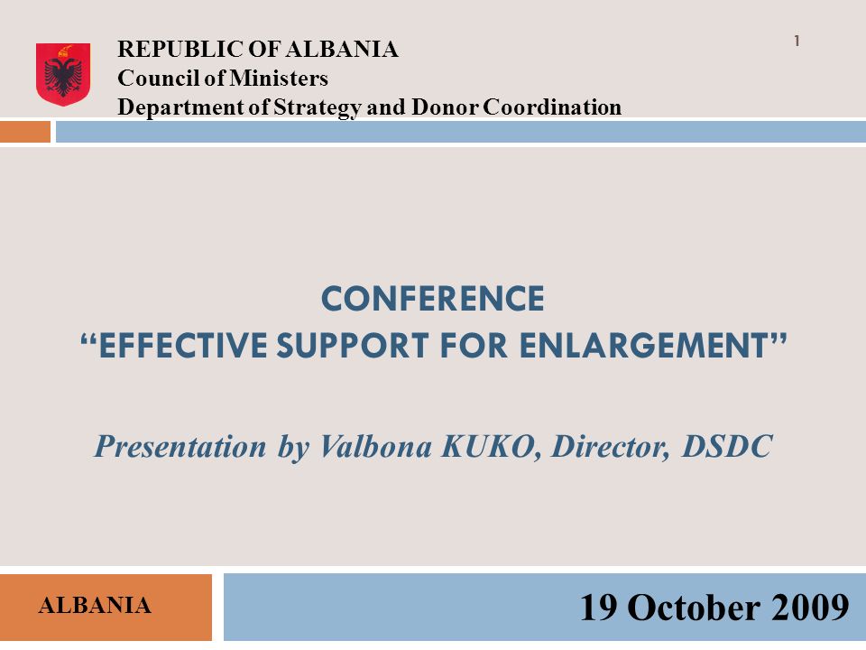 CONFERENCE EFFECTIVE SUPPORT FOR ENLARGEMENT Presentation by Valbona KUKO, Director, DSDC 19 October 2009 REPUBLIC OF ALBANIA Council of Ministers Department of Strategy and Donor Coordination ALBANIA 1