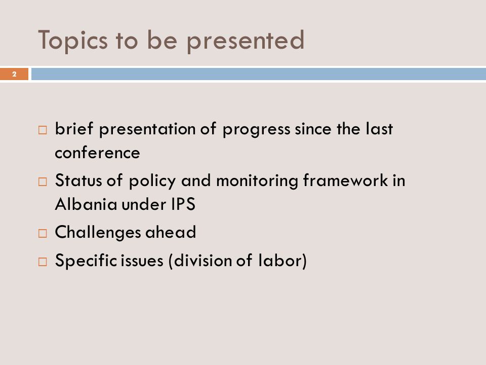 Topics to be presented brief presentation of progress since the last conference Status of policy and monitoring framework in Albania under IPS Challenges ahead Specific issues (division of labor) 2
