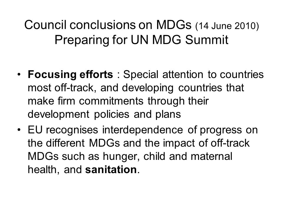 Council conclusions on MDGs (14 June 2010) Preparing for UN MDG Summit Focusing efforts : Special attention to countries most off-track, and developing countries that make firm commitments through their development policies and plans EU recognises interdependence of progress on the different MDGs and the impact of off-track MDGs such as hunger, child and maternal health, and sanitation.