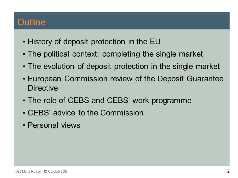 José María Roldán| 12 October Outline History of deposit protection in the EU The political context: completing the single market The evolution of deposit protection in the single market European Commission review of the Deposit Guarantee Directive The role of CEBS and CEBS work programme CEBS advice to the Commission Personal views