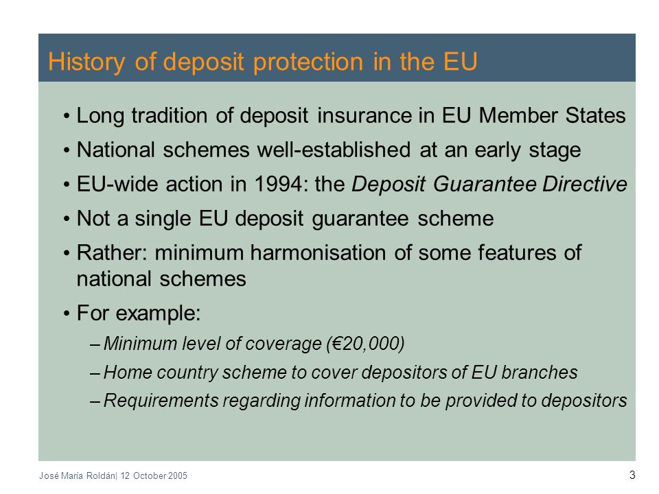 José María Roldán| 12 October History of deposit protection in the EU Long tradition of deposit insurance in EU Member States National schemes well-established at an early stage EU-wide action in 1994: the Deposit Guarantee Directive Not a single EU deposit guarantee scheme Rather: minimum harmonisation of some features of national schemes For example: –Minimum level of coverage (20,000) –Home country scheme to cover depositors of EU branches –Requirements regarding information to be provided to depositors