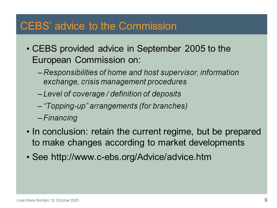 José María Roldán| 12 October CEBS advice to the Commission CEBS provided advice in September 2005 to the European Commission on: –Responsibilities of home and host supervisor, information exchange, crisis management procedures –Level of coverage / definition of deposits –Topping-up arrangements (for branches) –Financing In conclusion: retain the current regime, but be prepared to make changes according to market developments See