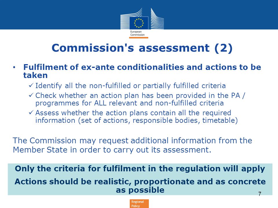 Regional Policy Commission s assessment (2) Fulfilment of ex-ante conditionalities and actions to be taken Identify all the non-fulfilled or partially fulfilled criteria Check whether an action plan has been provided in the PA / programmes for ALL relevant and non-fulfilled criteria Assess whether the action plans contain all the required information (set of actions, responsible bodies, timetable) The Commission may request additional information from the Member State in order to carry out its assessment.