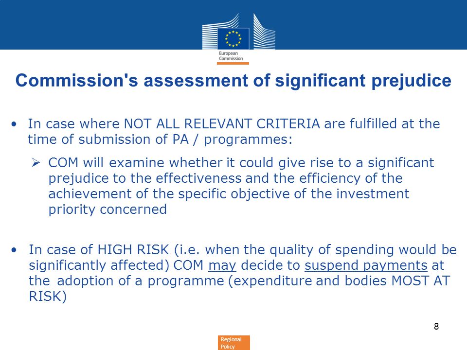 Regional Policy Commission s assessment of significant prejudice In case where NOT ALL RELEVANT CRITERIA are fulfilled at the time of submission of PA / programmes: COM will examine whether it could give rise to a significant prejudice to the effectiveness and the efficiency of the achievement of the specific objective of the investment priority concerned In case of HIGH RISK (i.e.
