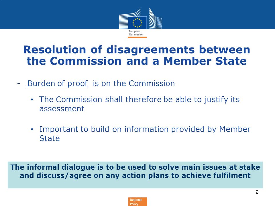 Regional Policy Resolution of disagreements between the Commission and a Member State -Burden of proof is on the Commission The Commission shall therefore be able to justify its assessment Important to build on information provided by Member State The informal dialogue is to be used to solve main issues at stake and discuss/agree on any action plans to achieve fulfilment 9