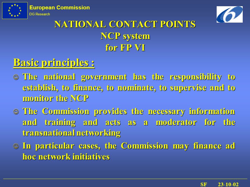 European Commission DG Research SF NATIONAL CONTACT POINTS NCP system for FP VI Basic principles : J The national government has the responsibility to establish, to finance, to nominate, to supervise and to monitor the NCP The Commission provides the necessary information and training and acts as a moderator for the transnational networking The Commission provides the necessary information and training and acts as a moderator for the transnational networking J In particular cases, the Commission may finance ad hoc network initiatives