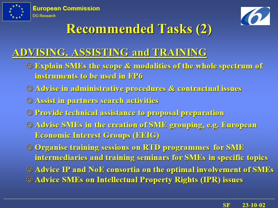 European Commission DG Research SF Recommended Tasks (2) ADVISING, ASSISTING and TRAINING J Explain SMEs the scope & modalities of the whole spectrum of instruments to be used in FP6 J Advise in administrative procedures & contractual issues J Assist in partners search activities J Provide technical assistance to proposal preparation J Advise SMEs in the creation of SME grouping, e.g.