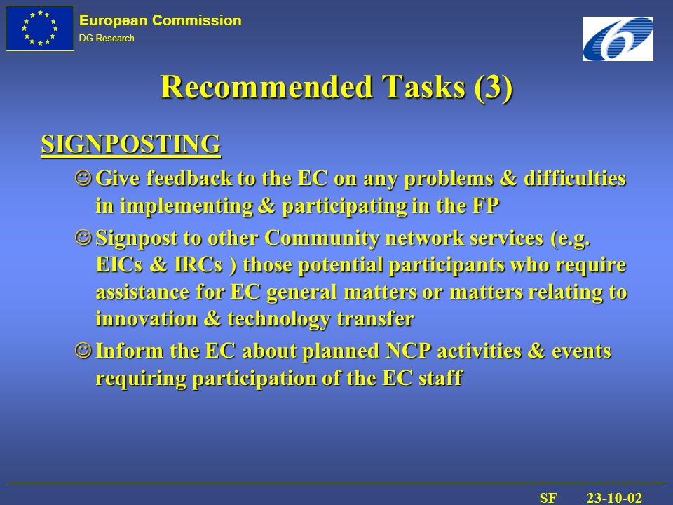 European Commission DG Research SF Recommended Tasks (3) SIGNPOSTING J Give feedback to the EC on any problems & difficulties in implementing & participating in the FP J Signpost to other Community network services (e.g.