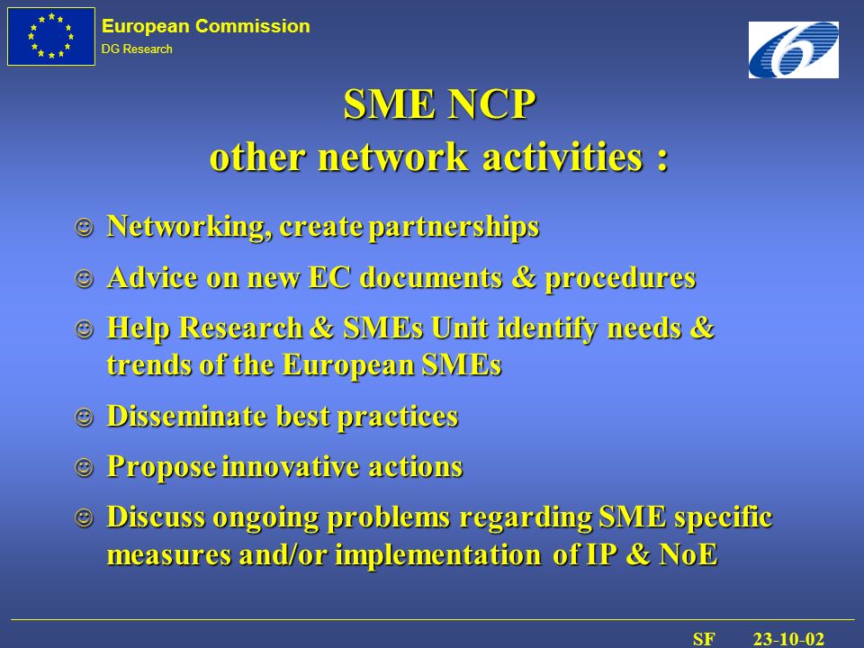 European Commission DG Research SF J Networking, create partnerships J Advice on new EC documents & procedures J Help Research & SMEs Unit identify needs & trends of the European SMEs J Disseminate best practices J Propose innovative actions Discuss ongoing problems regarding SME specific measures and/or implementation of IP & NoE Discuss ongoing problems regarding SME specific measures and/or implementation of IP & NoE SME NCP other network activities :