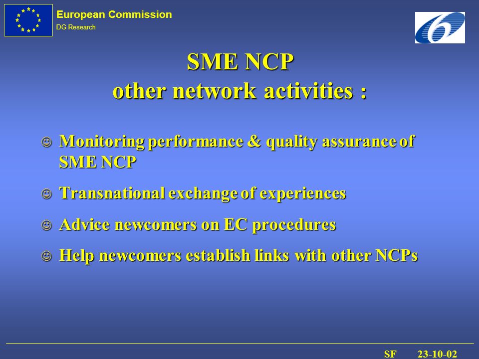 European Commission DG Research SF J Monitoring performance & quality assurance of SME NCP J Transnational exchange of experiences J Advice newcomers on EC procedures J Help newcomers establish links with other NCPs SME NCP other network activities :
