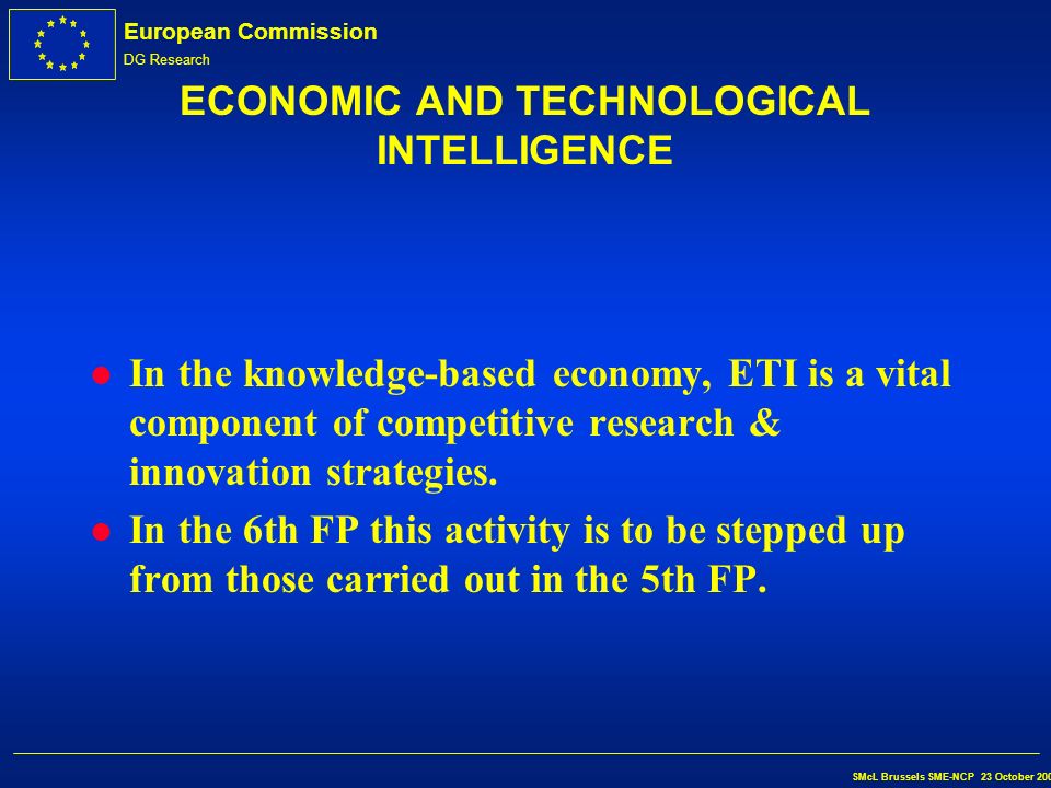 European Commission DG Research SMcL Brussels SME-NCP 23 October 2002 THE 6th FRAMEWORK PROGRAMME Economic & Technological Intelligence S.