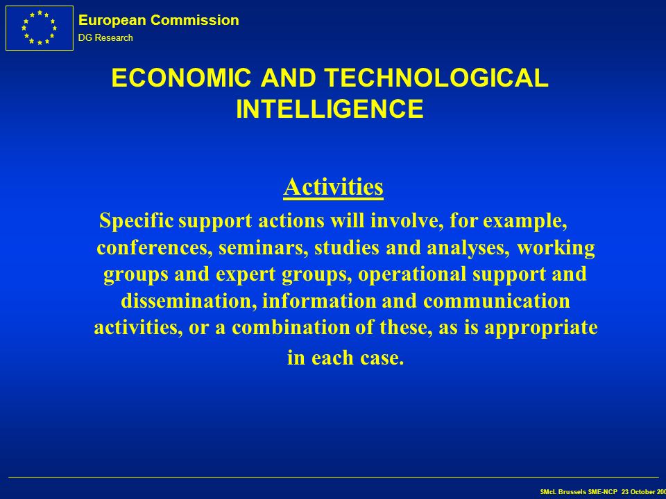 European Commission DG Research SMcL Brussels SME-NCP 23 October 2002 ECONOMIC AND TECHNOLOGICAL INTELLIGENCE Content è support for activities concerning the gathering, analysis and dissemination of information on S&T developments, applications and markets which may be of assistance to the innovation players; è identification and dissemination of best practice with regard to economic and technological intelligence.