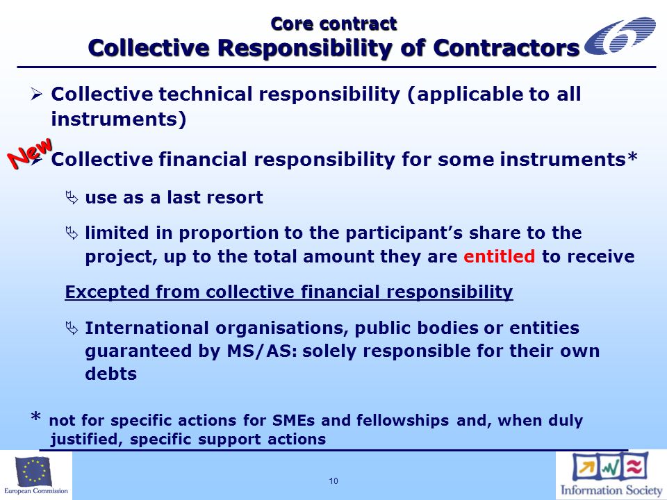 10 Core contract Collective Responsibility of Contractors Collective technical responsibility (applicable to all instruments) Collective financial responsibility for some instruments* use as a last resort limited in proportion to the participants share to the project, up to the total amount they are entitled to receive Excepted from collective financial responsibility International organisations, public bodies or entities guaranteed by MS/AS: solely responsible for their own debts * not for specific actions for SMEs and fellowships and, when duly justified, specific support actions New