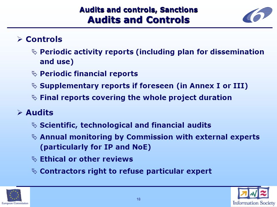 18 Audits and controls, Sanctions Audits and Controls Controls Periodic activity reports (including plan for dissemination and use) Periodic financial reports Supplementary reports if foreseen (in Annex I or III) Final reports covering the whole project duration Audits Scientific, technological and financial audits Annual monitoring by Commission with external experts (particularly for IP and NoE) Ethical or other reviews Contractors right to refuse particular expert