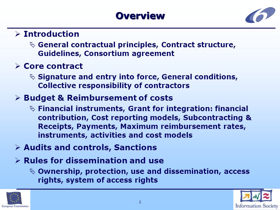 2Overview Introduction General contractual principles, Contract structure, Guidelines, Consortium agreement Core contract Signature and entry into force, General conditions, Collective responsibility of contractors Budget & Reimbursement of costs Financial instruments, Grant for integration: financial contribution, Cost reporting models, Subcontracting & Receipts, Payments, Maximum reimbursement rates, instruments, activities and cost models Audits and controls, Sanctions Rules for dissemination and use Ownership, protection, use and dissemination, access rights, system of access rights