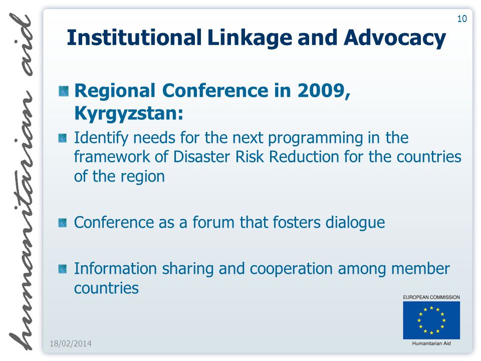 10 18/02/2014 Institutional Linkage and Advocacy Regional Conference in 2009, Kyrgyzstan: Identify needs for the next programming in the framework of Disaster Risk Reduction for the countries of the region Conference as a forum that fosters dialogue Information sharing and cooperation among member countries