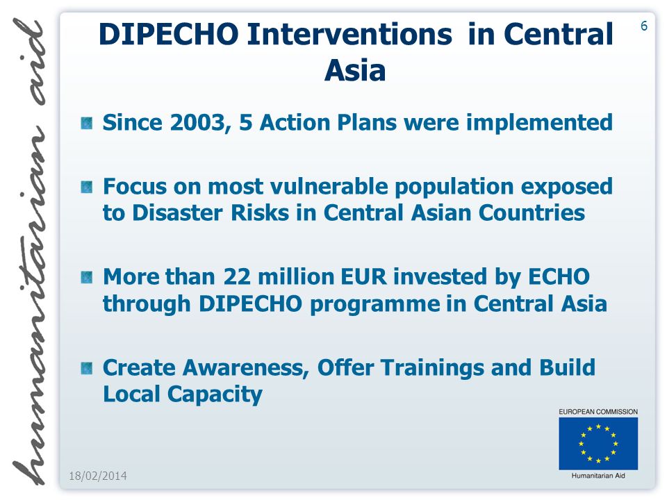 6 18/02/2014 DIPECHO Interventions in Central Asia Since 2003, 5 Action Plans were implemented Focus on most vulnerable population exposed to Disaster Risks in Central Asian Countries More than 22 million EUR invested by ECHO through DIPECHO programme in Central Asia Create Awareness, Offer Trainings and Build Local Capacity