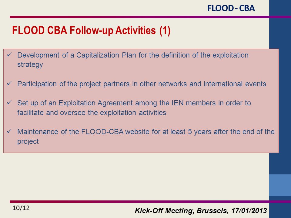 Kick-Off Meeting, Brussels, 17/01/ /12 FLOOD CBA Follow-up Activities (1) Development of a Capitalization Plan for the definition of the exploitation strategy Participation of the project partners in other networks and international events Set up of an Exploitation Agreement among the IEN members in order to facilitate and oversee the exploitation activities Maintenance of the FLOOD-CBA website for at least 5 years after the end of the project FLOOD - CBA
