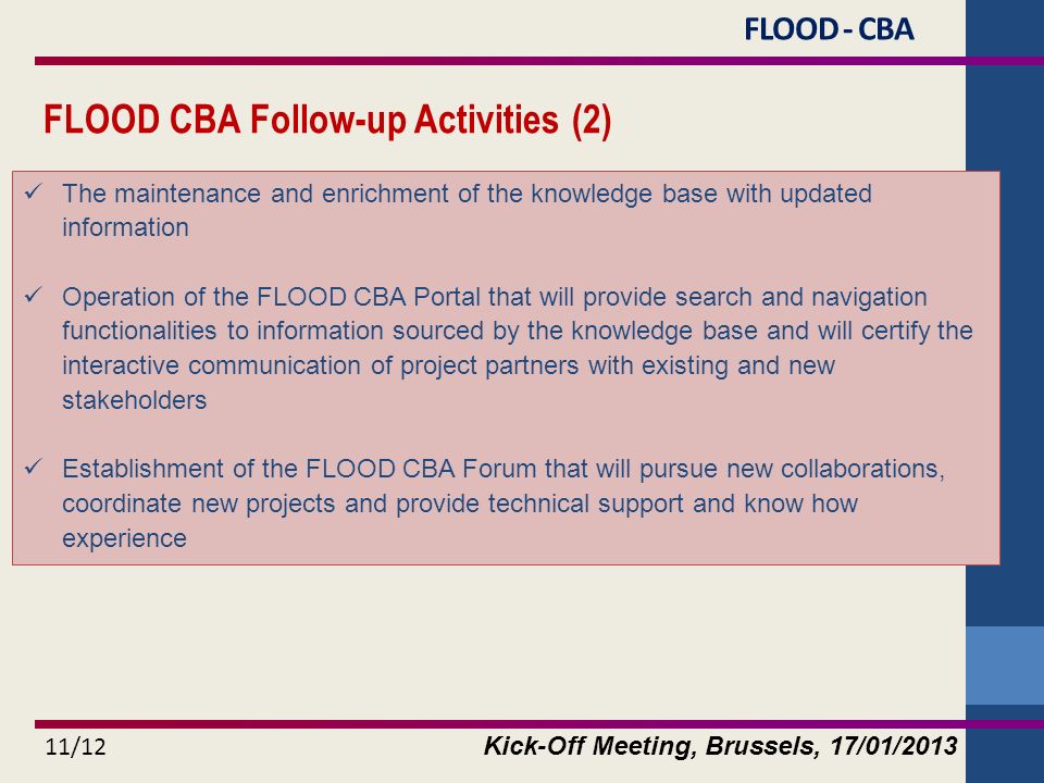 Kick-Off Meeting, Brussels, 17/01/ /12 The maintenance and enrichment of the knowledge base with updated information Operation of the FLOOD CBA Portal that will provide search and navigation functionalities to information sourced by the knowledge base and will certify the interactive communication of project partners with existing and new stakeholders Establishment of the FLOOD CBA Forum that will pursue new collaborations, coordinate new projects and provide technical support and know how experience FLOOD - CBA FLOOD CBA Follow-up Activities (2)