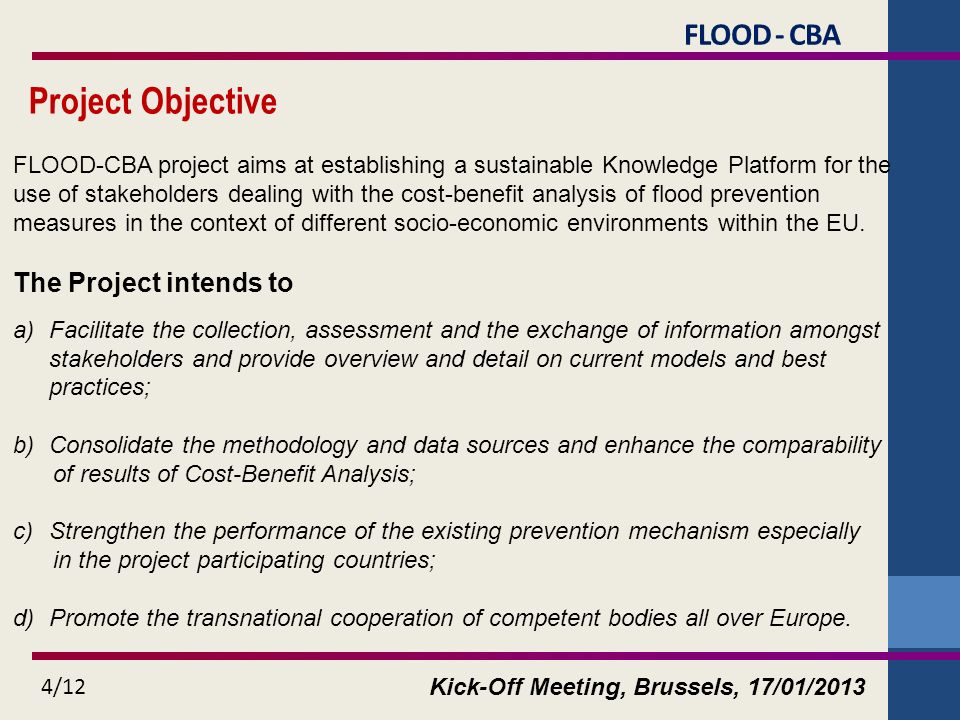 Kick-Off Meeting, Brussels, 17/01/2013 4/12 Project Objective FLOOD-CBA project aims at establishing a sustainable Knowledge Platform for the use of stakeholders dealing with the cost-benefit analysis of flood prevention measures in the context of different socio-economic environments within the EU.