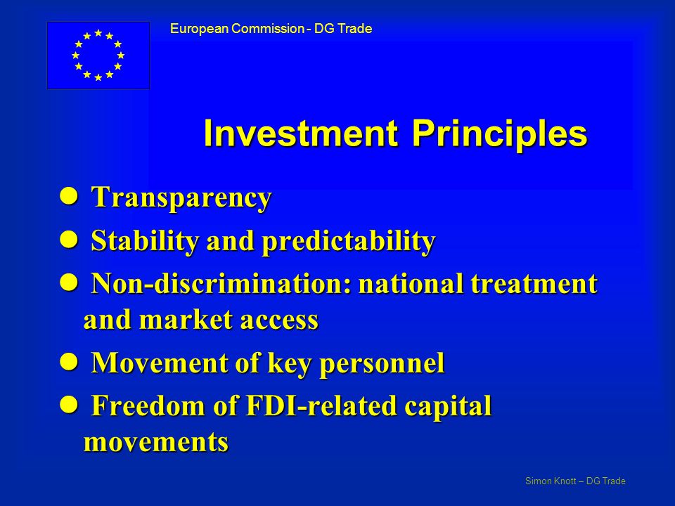 Simon Knott – DG Trade European Commission - DG Trade Investment Principles l Transparency l Stability and predictability l Non-discrimination: national treatment and market access l Movement of key personnel l Freedom of FDI-related capital movements