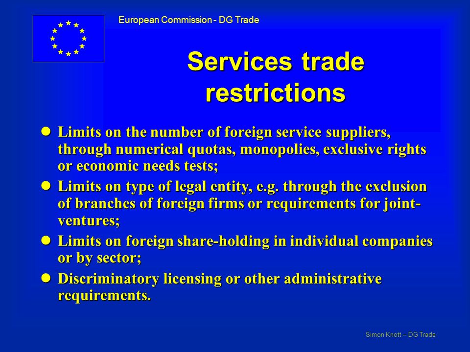 Simon Knott – DG Trade European Commission - DG Trade Services trade restrictions lLimits on the number of foreign service suppliers, through numerical quotas, monopolies, exclusive rights or economic needs tests; lLimits on type of legal entity, e.g.