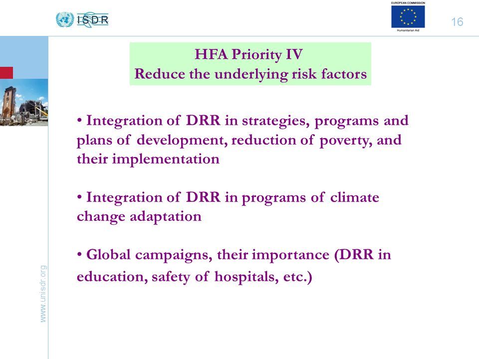 16 HFA Priority IV Reduce the underlying risk factors Integration of DRR in strategies, programs and plans of development, reduction of poverty, and their implementation Integration of DRR in programs of climate change adaptation Global campaigns, their importance (DRR in education, safety of hospitals, etc.)