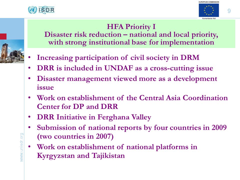 9 Increasing participation of civil society in DRM DRR is included in UNDAF as a cross-cutting issue Disaster management viewed more as a development issue Work on establishment of the Central Asia Coordination Center for DP and DRR DRR Initiative in Ferghana Valley Submission of national reports by four countries in 2009 (two countries in 2007) Work on establishment of national platforms in Kyrgyzstan and Tajikistan HFA Priority I Disaster risk reduction – national and local priority, with strong institutional base for implementation