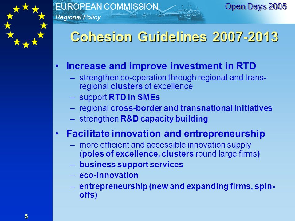 Regional Policy EUROPEAN COMMISSION Open Days Cohesion Guidelines Increase and improve investment in RTD –strengthen co-operation through regional and trans- regional clusters of excellence –support RTD in SMEs –regional cross-border and transnational initiatives –strengthen R&D capacity building Facilitate innovation and entrepreneurship –more efficient and accessible innovation supply (poles of excellence, clusters round large firms) –business support services –eco-innovation –entrepreneurship (new and expanding firms, spin- offs)