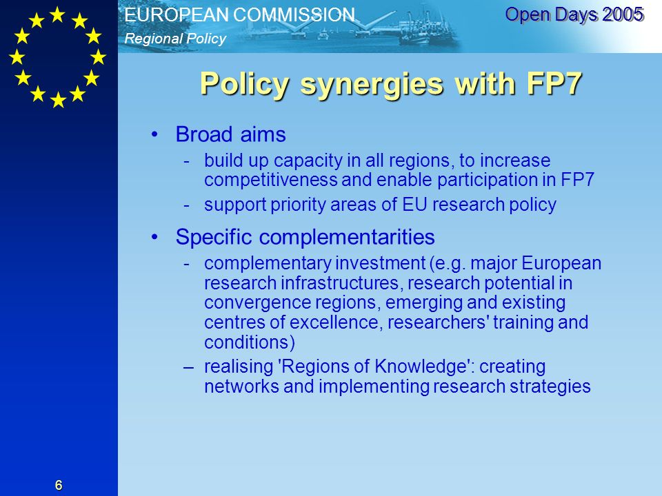 Regional Policy EUROPEAN COMMISSION Open Days Policy synergies with FP7 Broad aims -build up capacity in all regions, to increase competitiveness and enable participation in FP7 -support priority areas of EU research policy Specific complementarities -complementary investment (e.g.