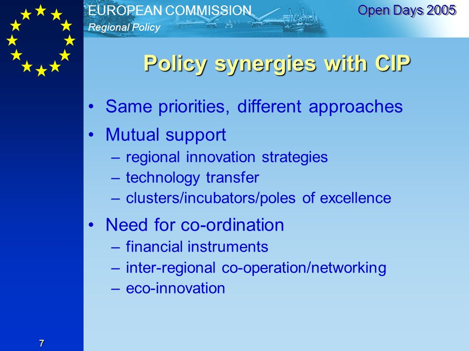 Regional Policy EUROPEAN COMMISSION Open Days Policy synergies with CIP Same priorities, different approaches Mutual support –regional innovation strategies –technology transfer –clusters/incubators/poles of excellence Need for co-ordination –financial instruments –inter-regional co-operation/networking –eco-innovation