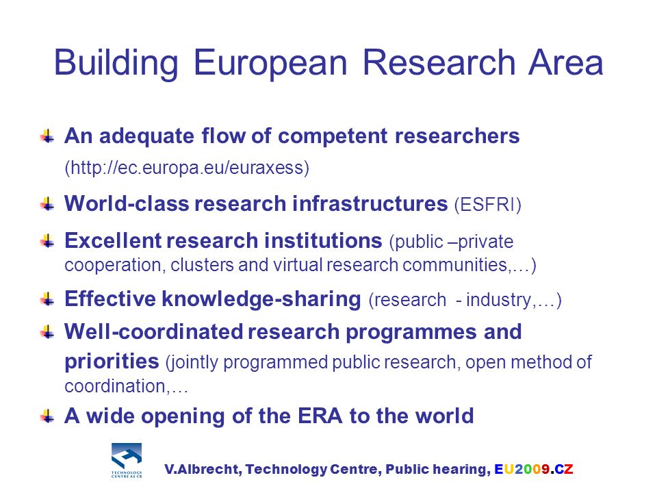 Building European Research Area An adequate flow of competent researchers (  World-class research infrastructures (ESFRI) Excellent research institutions (public –private cooperation, clusters and virtual research communities,…) Effective knowledge-sharing (research - industry,…) Well-coordinated research programmes and priorities (jointly programmed public research, open method of coordination,… A wide opening of the ERA to the world V.Albrecht, Technology Centre, Public hearing, EU2009.CZ