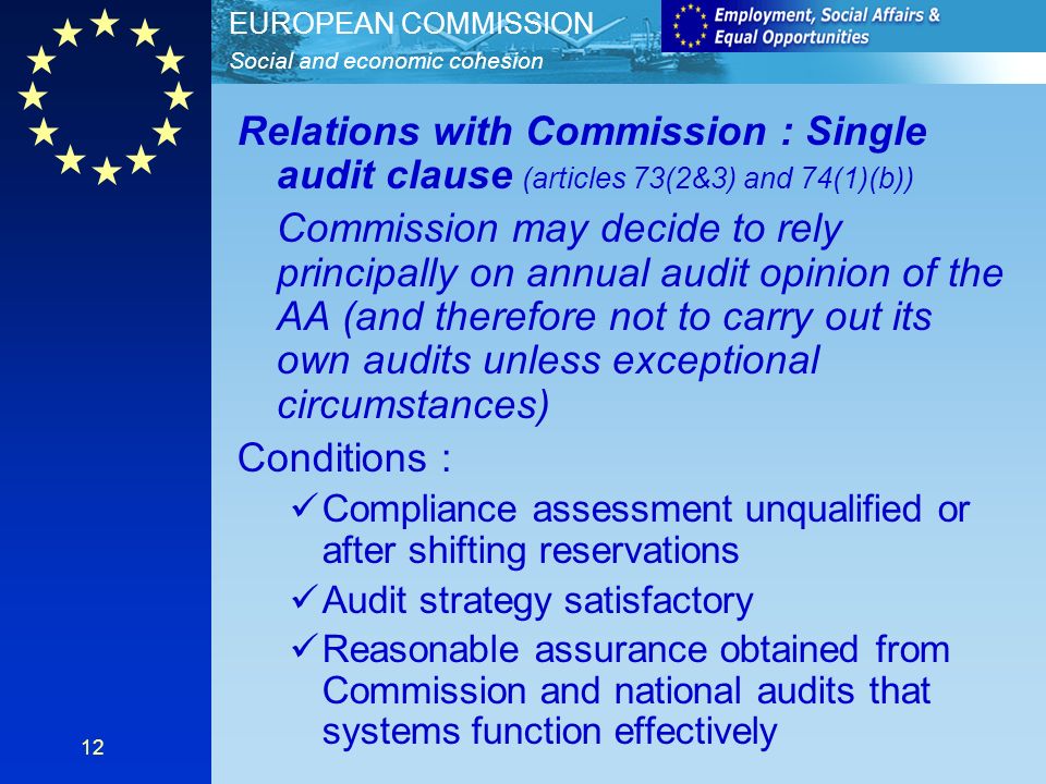 Social and economic cohesion EUROPEAN COMMISSION 12 Relations with Commission : Single audit clause (articles 73(2&3) and 74(1)(b)) Commission may decide to rely principally on annual audit opinion of the AA (and therefore not to carry out its own audits unless exceptional circumstances) Conditions : Compliance assessment unqualified or after shifting reservations Audit strategy satisfactory Reasonable assurance obtained from Commission and national audits that systems function effectively
