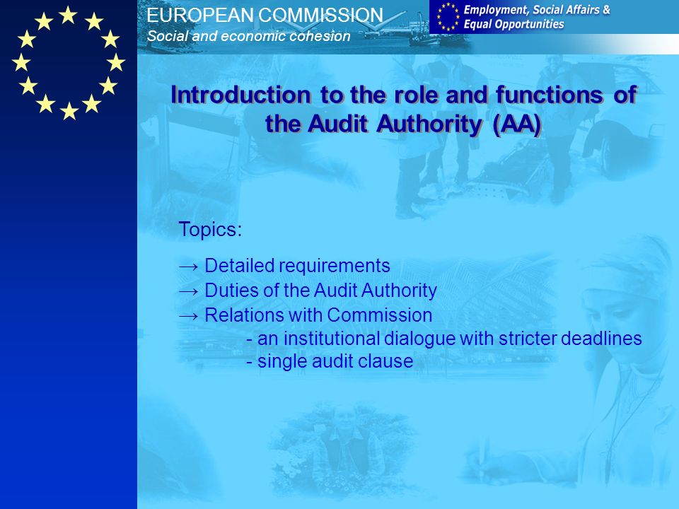 EUROPEAN COMMISSION Social and economic cohesion Topics: Detailed requirements Duties of the Audit Authority Relations with Commission - an institutional dialogue with stricter deadlines - single audit clause Introduction to the role and functions of the Audit Authority (AA)