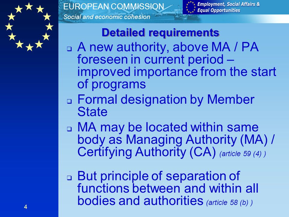 Social and economic cohesion EUROPEAN COMMISSION 4 A new authority, above MA / PA foreseen in current period – improved importance from the start of programs Formal designation by Member State MA may be located within same body as Managing Authority (MA) / Certifying Authority (CA) (article 59 (4) ) But principle of separation of functions between and within all bodies and authorities (article 58 (b) ) Detailed requirements