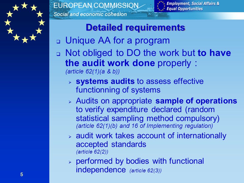 Social and economic cohesion EUROPEAN COMMISSION 5 Unique AA for a program Not obliged to DO the work but to have the audit work done properly : (article 62(1)(a & b)) systems audits to assess effective functionning of systems Audits on appropriate sample of operations to verify expenditure declared (random statistical sampling method compulsory) (article 62(1)(b) and 16 of Implementing regulation) audit work takes account of internationally accepted standards (article 62(2)) performed by bodies with functional independence (article 62(3)) Detailed requirements