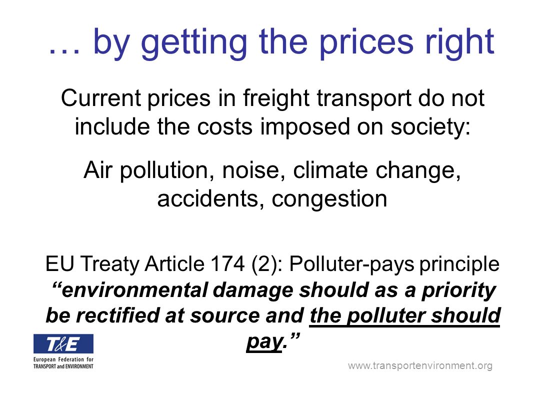 Current prices in freight transport do not include the costs imposed on society: Air pollution, noise, climate change, accidents, congestion EU Treaty Article 174 (2): Polluter-pays principle environmental damage should as a priority be rectified at source and the polluter should pay.